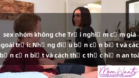 sex nhóm không che Trải nghiệm cảm giác mới lạ với sex ngoài trời: Những điều bạn cần biết và cách thức thực hiện an toàn
