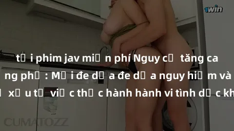 tải phim jav miễn phí Nguy cơ tăng cao về sex ngoài đường phố: Mối đe dọa đe dọa nguy hiểm và hậu quả xấu từ việc thực hành hành vi tình dục không an toàn ngoài đường phố