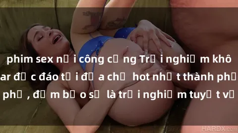 phim sex nơi công cộng Trải nghiệm không gian sex quán bar độc đáo tại địa chỉ hot nhất thành phố, đảm bảo sẽ là trải nghiệm tuyệt vời không thể bỏ lỡ!