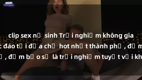clip sex nữ sinh Trải nghiệm không gian sex quán bar độc đáo tại địa chỉ hot nhất thành phố, đảm bảo sẽ là trải nghiệm tuyệt vời không thể bỏ lỡ!