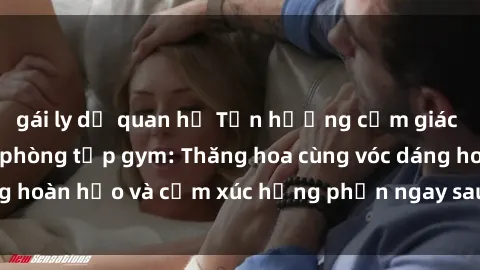gái ly dị quan hệ Tận hưởng cảm giác tươi mới với sex phòng tập gym: Thăng hoa cùng vóc dáng hoàn hảo và cảm xúc hưng phấn ngay sau buổi tập luyện!