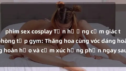 phim sex cosplay Tận hưởng cảm giác tươi mới với sex phòng tập gym: Thăng hoa cùng vóc dáng hoàn hảo và cảm xúc hưng phấn ngay sau buổi tập luyện!