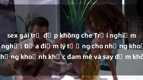 sex gái trẻ đẹp không che Trải nghiệm mới lạ tại sex nhà nghỉ: Địa điểm lý tưởng cho những khoảnh khắc đam mê và say đắm không thể quên!