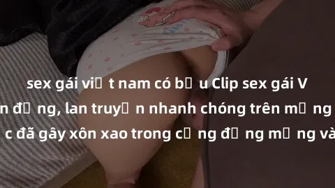 sex gái việt nam có bầu Clip sex gái Việt bị lộ gây chấn động, lan truyền nhanh chóng trên mạng xã hội. Sự việc đã gây xôn xao trong cộng đồng mạng và đang được công an điều tra làm rõ.