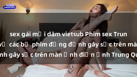 sex gái mại dâm vietsub Phim sex Trung Quốc: Nghi vấn về các bộ phim đỏng đảnh gây sốc trên màn ảnh điện ảnh Trung Quốc