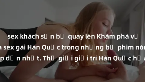 sex khách sạn bị quay lén Khám phá vẻ đẹp quyến rũ của sex gái Hàn Quốc trong những bộ phim nóng bỏng và hấp dẫn nhất. Thế giới giải trí Hàn Quốc hứa hẹn sẽ là nơi đem lại những trải nghiệm đầy kích t