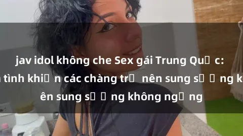 jav idol không che Sex gái Trung Quốc: Bí quyết làm tình khiến các chàng trở nên sung sướng không ngừng