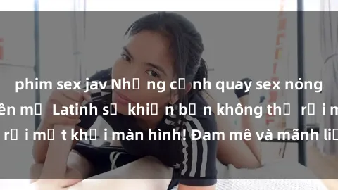 phim sex jav Những cảnh quay sex nóng bỏng với diễn viên mỹ Latinh sẽ khiến bạn không thể rời mắt khỏi màn hình! Đam mê và mãnh liệt, đầy cuốn hút!