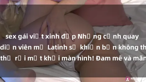 sex gái việt xinh đẹp Những cảnh quay sex nóng bỏng với diễn viên mỹ Latinh sẽ khiến bạn không thể rời mắt khỏi màn hình! Đam mê và mãnh liệt, đầy cuốn hút!