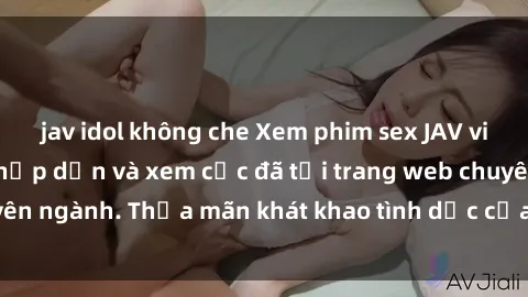 jav idol không che Xem phim sex JAV vietsub HD miễn phí hấp dẫn và xem cực đã tại trang web chuyên ngành. Thỏa mãn khát khao tình dục của bạn ngay hôm nay!