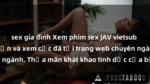 sex gia đình Xem phim sex JAV vietsub HD miễn phí hấp dẫn và xem cực đã tại trang web chuyên ngành. Thỏa mãn khát khao tình dục của bạn ngay hôm nay!