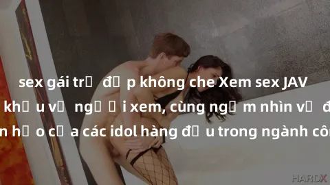 sex gái trẻ đẹp không che Xem sex JAV idol HD để thỏa mãn khẩu vị người xem, cùng ngắm nhìn vẻ đẹp hoàn hảo của các idol hàng đầu trong ngành công nghiệp giải trí ủàiện nay.
