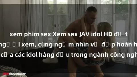 xem phim sex Xem sex JAV idol HD để thỏa mãn khẩu vị người xem, cùng ngắm nhìn vẻ đẹp hoàn hảo của các idol hàng đầu trong ngành công nghiệp giải trí ủàiện nay.