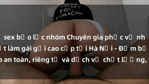 sex bạo lực nhóm Chuyên gia phục vụ nhu cầu sex gái Việt làm gái gọi cao cấp tại Hà Nội - Đảm bảo an toàn, riêng tư và dịch vụ chất lượng, hãy trải nghiệm ngay!