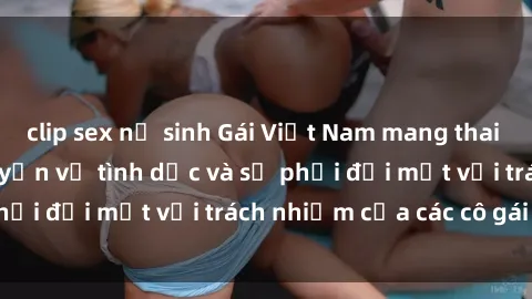 clip sex nữ sinh Gái Việt Nam mang thai khi còn trẻ: Câu chuyện về tình dục và sự phải đối mặt với trách nhiệm của các cô gái trẻ.
