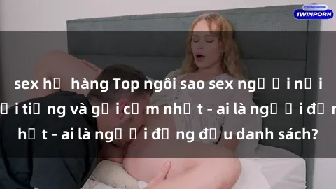 sex họ hàng Top ngôi sao sex người nổi tiếng Việt Nam nổi tiếng và gợi cảm nhất - ai là người đứng đầu danh sách?