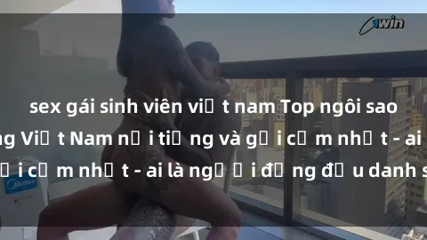 sex gái sinh viên việt nam Top ngôi sao sex người nổi tiếng Việt Nam nổi tiếng và gợi cảm nhất - ai là người đứng đầu danh sách?