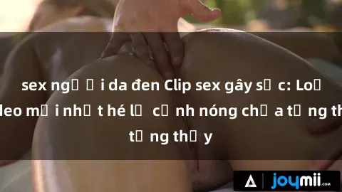 sex người da đen Clip sex gây sốc: Loạt video mới nhất hé lộ cảnh nóng chưa từng thấy
