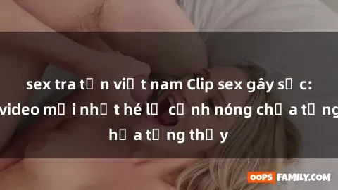 sex tra tấn việt nam Clip sex gây sốc: Loạt video mới nhất hé lộ cảnh nóng chưa từng thấy