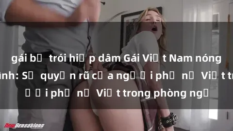 gái bị trói hiếp dâm Gái Việt Nam nóng bỏng khi làm tình: Sự quyến rũ của người phụ nữ Việt trong phòng ngủ