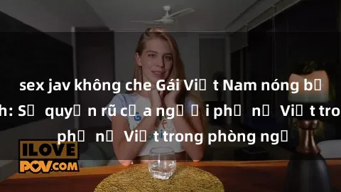 sex jav không che Gái Việt Nam nóng bỏng khi làm tình: Sự quyến rũ của người phụ nữ Việt trong phòng ngủ