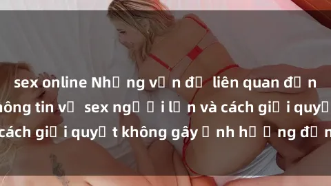 sex online Những vấn đề liên quan đến việc tiếp cận thông tin về sex người lớn và cách giải quyết không gây ảnh hưởng đến trẻ em