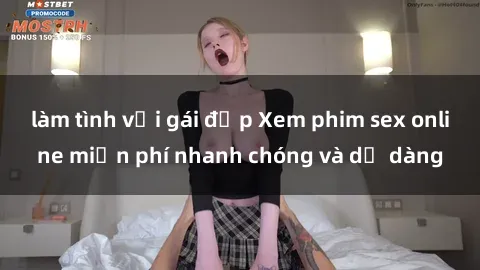 làm tình với gái đẹp Xem phim sex online miễn phí nhanh chóng và dễ dàng