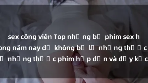 sex công viên Top những bộ phim sex hay nhất nên xem trong năm nay để không bỏ lỡ những thước phim hấp dẫn và đầy kịch tính.