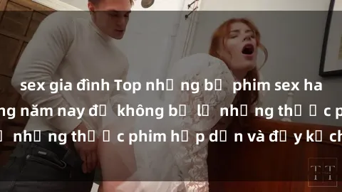sex gia đình Top những bộ phim sex hay nhất nên xem trong năm nay để không bỏ lỡ những thước phim hấp dẫn và đầy kịch tính.