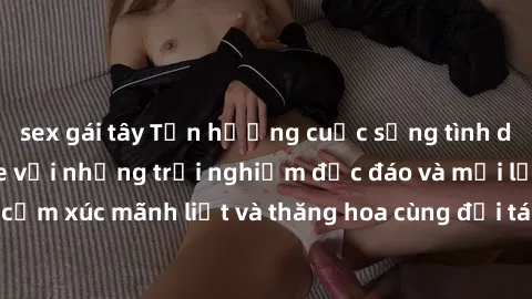 sex gái tây Tận hưởng cuộc sống tình dục online không che với những trải nghiệm độc đáo và mới lạ. Khám phá cảm xúc mãnh liệt và thăng hoa cùng đối tác tại các trang web chuyên nghiệp.