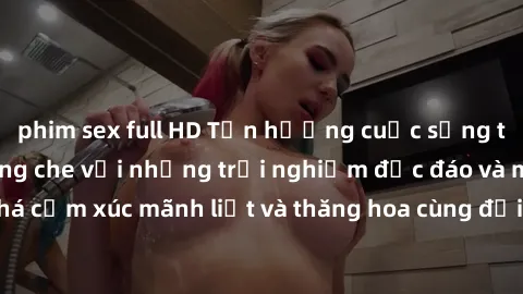 phim sex full HD Tận hưởng cuộc sống tình dục online không che với những trải nghiệm độc đáo và mới lạ. Khám phá cảm xúc mãnh liệt và thăng hoa cùng đối tác tại các trang web chuyên nghiệp.