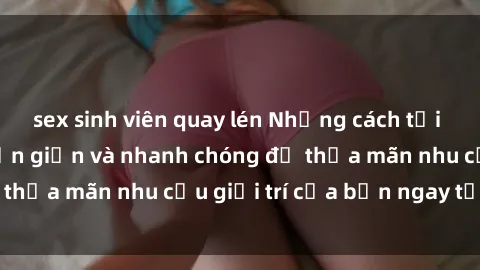 sex sinh viên quay lén Những cách tải phim sex về máy đơn giản và nhanh chóng để thỏa mãn nhu cầu giải trí của bạn ngay tại nhà