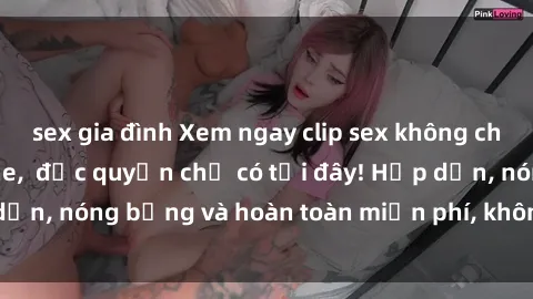 sex gia đình Xem ngay clip sex không che cực hot, không che, độc quyền chỉ có tại đây! Hấp dẫn, nóng bỏng và hoàn toàn miễn phí, không thể bỏ qua!