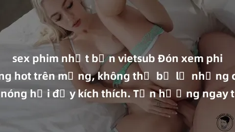 sex phim nhật bản vietsub Đón xem phim sex mới nhất đang hot trên mạng, không thể bỏ lỡ những cảnh nóng hổi đầy kích thích. Tận hưởng ngay trước khi bị xoá chóng mặt!