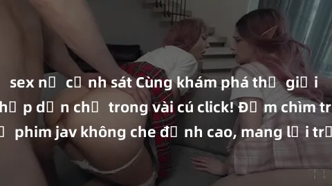 sex nữ cảnh sát Cùng khám phá thế giới jav không che siêu hấp dẫn chỉ trong vài cú click! Đắm chìm trong những bộ phim jav không che đỉnh cao, mang lại trải nghiệm thú vị và đầy kích thích.