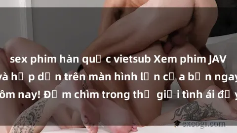 sex phim hàn quốc vietsub Xem phim JAV vietsub mới nhất và hấp dẫn trên màn hình lớn của bạn ngay hôm nay! Đắm chìm trong thế giới tình ái đầy nóng bỏng và kích thích.
