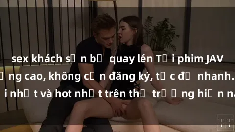 sex khách sạn bị quay lén Tải phim JAV miễn phí chất lượng cao, không cần đăng ký, tốc độ nhanh. Mới nhất và hot nhất trên thị trường hiện nay, cập nhật hàng ngày.
