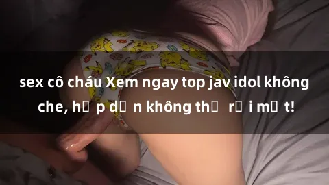 sex cô cháu Xem ngay top jav idol không che, hấp dẫn không thể rời mắt!
