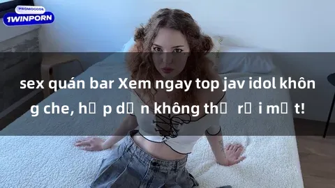 sex quán bar Xem ngay top jav idol không che, hấp dẫn không thể rời mắt!
