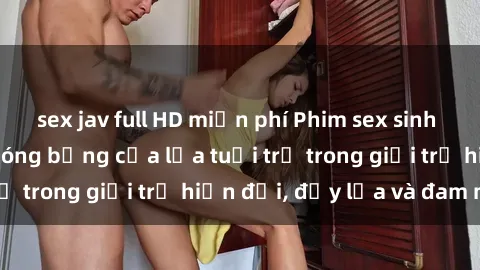 sex jav full HD miễn phí Phim sex sinh viên: Câu chuyện nóng bỏng của lứa tuổi trẻ trong giới trẻ hiện đại, đầy lửa và đam mê