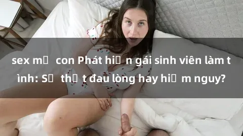 sex mẹ con Phát hiện gái sinh viên làm tình: Sự thật đau lòng hay hiểm nguy?