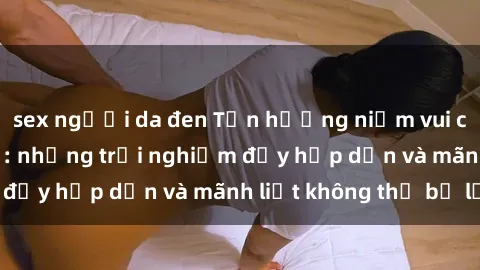 sex người da đen Tận hưởng niềm vui của sex với gái trẻ: những trải nghiệm đầy hấp dẫn và mãnh liệt không thể bỏ lỡ