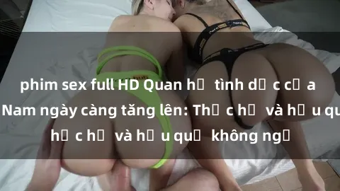 phim sex full HD Quan hệ tình dục của nữ sinh Việt Nam ngày càng tăng lên: Thực hư và hậu quả không ngờ