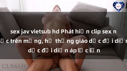 sex jav vietsub hd Phát hiện clip sex nữ sinh gây sốc trên mạng, hệ thống giáo dục đối diện áp lực lớn