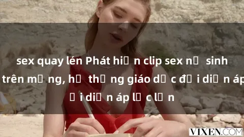 sex quay lén Phát hiện clip sex nữ sinh gây sốc trên mạng, hệ thống giáo dục đối diện áp lực lớn