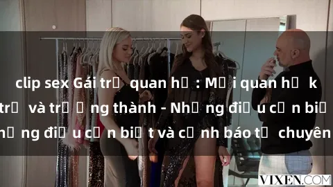 clip sex Gái trẻ quan hệ: Mối quan hệ khác biệt giữa tuổi trẻ và trưởng thành - Những điều cần biết và cảnh báo từ chuyên gia