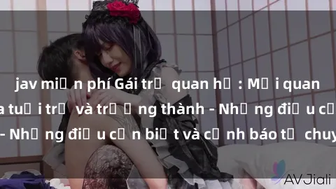 jav miễn phí Gái trẻ quan hệ: Mối quan hệ khác biệt giữa tuổi trẻ và trưởng thành - Những điều cần biết và cảnh báo từ chuyên gia
