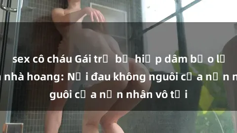 sex cô cháu Gái trẻ bị hiếp dâm bạo lực trong căn nhà hoang: Nỗi đau không nguôi của nạn nhân vô tội
