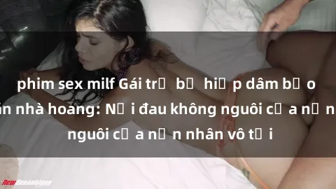 phim sex milf Gái trẻ bị hiếp dâm bạo lực trong căn nhà hoang: Nỗi đau không nguôi của nạn nhân vô tội