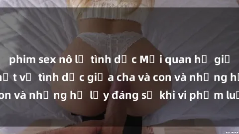 phim sex nô lệ tình dục Mối quan hệ giữa cha và con: Sự thật về tình dục giữa cha và con và những hệ lụy đáng sợ khi vi phạm luật pháp.